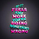 if it feels like work you’re doing something wrong